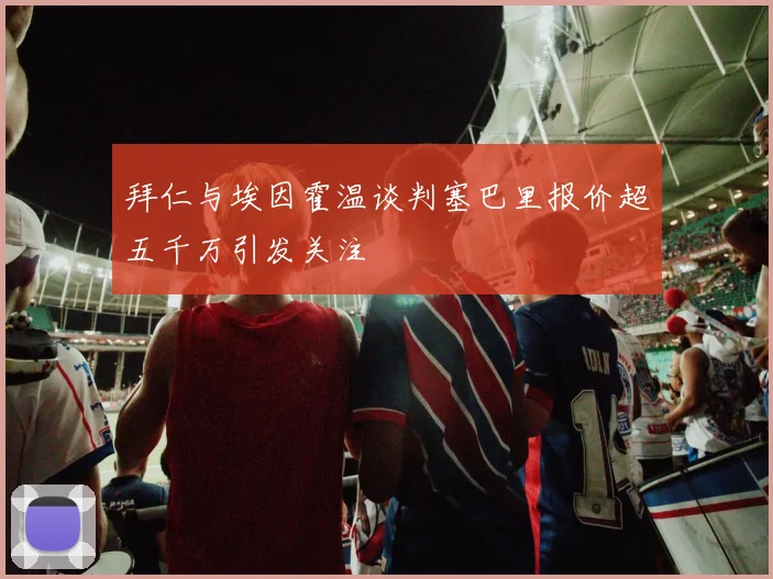 拜仁与埃因霍温谈判塞巴里报价超五千万引发关注