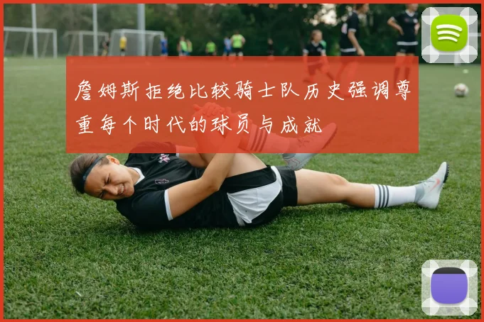 詹姆斯拒绝比较骑士队历史强调尊重每个时代的球员与成就