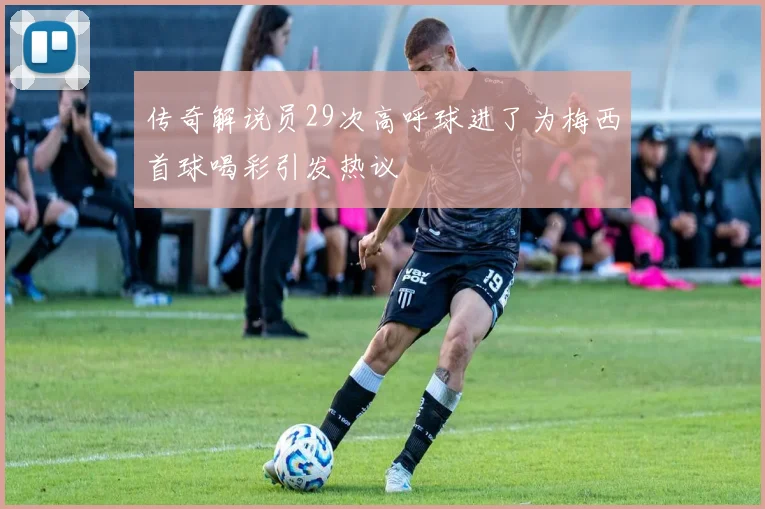传奇解说员29次高呼球进了为梅西首球喝彩引发热议