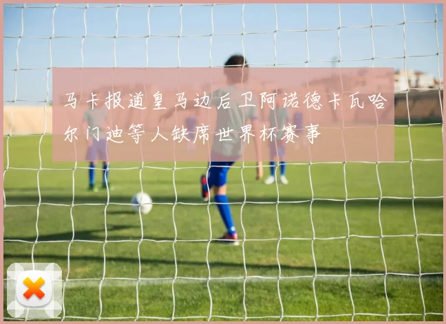 马卡报道皇马边后卫阿诺德卡瓦哈尔门迪等人缺席世界杯赛事