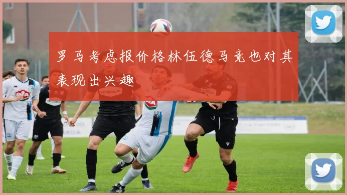 罗马考虑报价格林伍德马竞也对其表现出兴趣