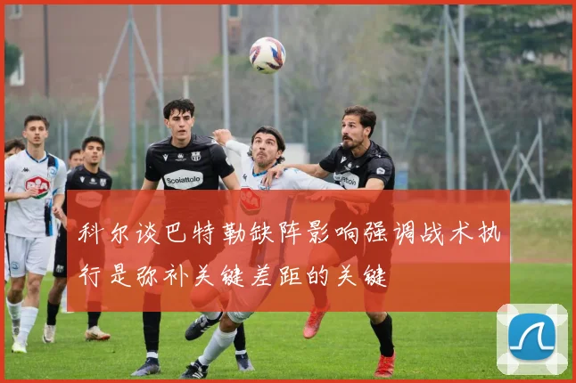 科尔谈巴特勒缺阵影响强调战术执行是弥补关键差距的关键