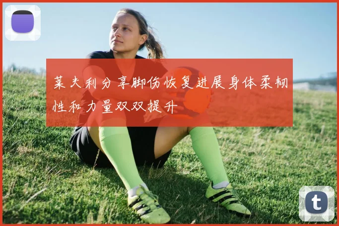莱夫利分享脚伤恢复进展身体柔韧性和力量双双提升