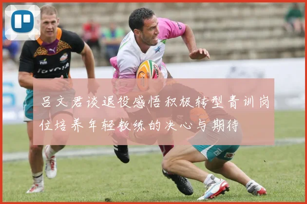 吕文君谈退役感悟积极转型青训岗位培养年轻教练的决心与期待
