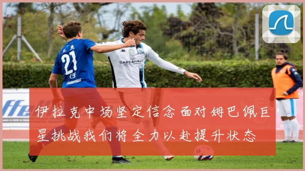 伊拉克中场坚定信念面对姆巴佩巨星挑战我们将全力以赴提升状态