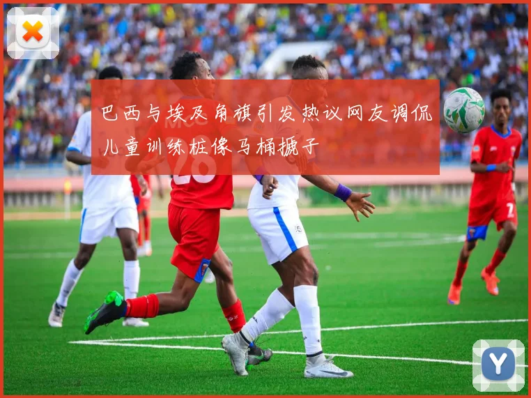 巴西与埃及角旗引发热议网友调侃儿童训练桩像马桶搋子