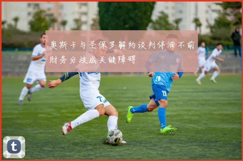 奥斯卡与圣保罗解约谈判停滞不前财务分歧成关键障碍