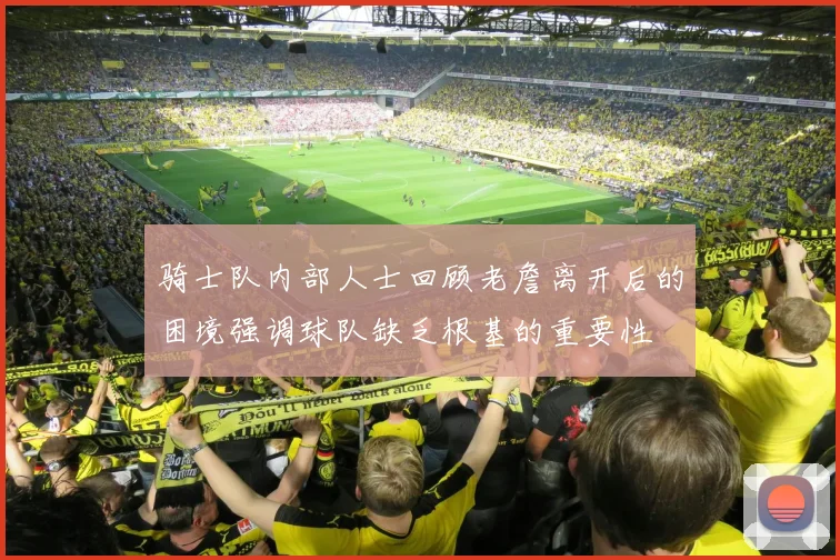 骑士队内部人士回顾老詹离开后的困境强调球队缺乏根基的重要性