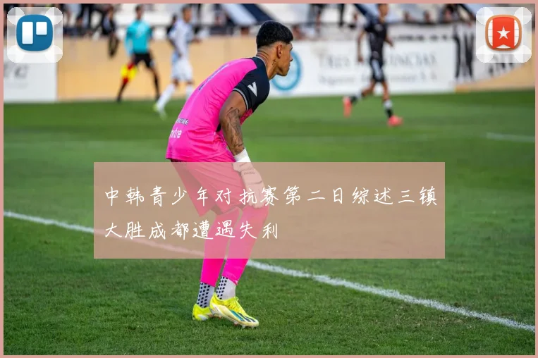 中韩青少年对抗赛第二日综述三镇大胜成都遭遇失利
