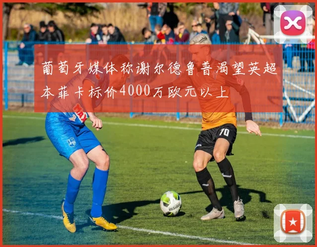 葡萄牙媒体称谢尔德鲁普渴望英超本菲卡标价4000万欧元以上