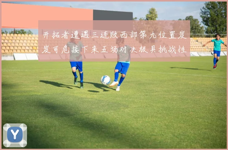 开拓者遭遇三连败西部第九位置岌岌可危接下来五场对决极具挑战性