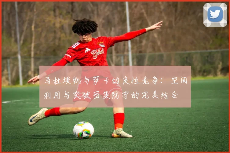 马杜埃凯与萨卡的良性竞争：空间利用与突破密集防守的完美结合