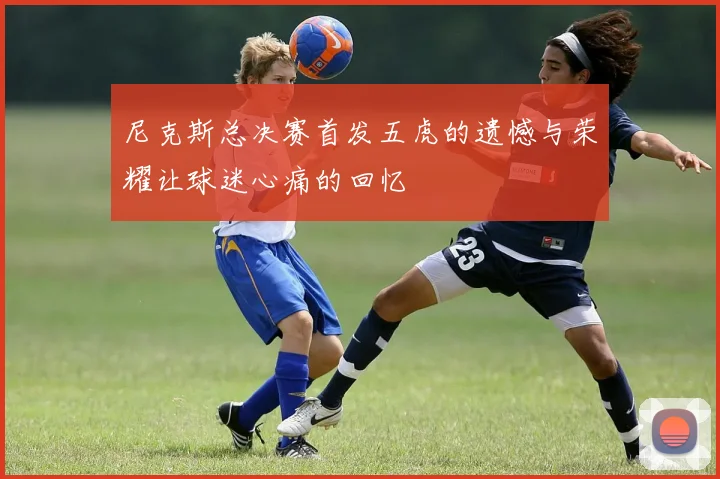 尼克斯总决赛首发五虎的遗憾与荣耀让球迷心痛的回忆
