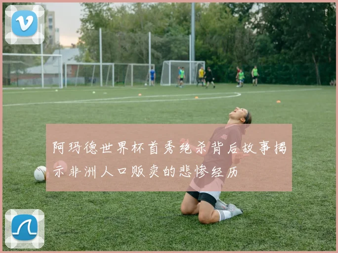 阿玛德世界杯首秀绝杀背后故事揭示非洲人口贩卖的悲惨经历