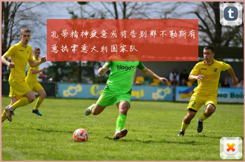 孔蒂精神疲惫或将告别那不勒斯有意执掌意大利国家队