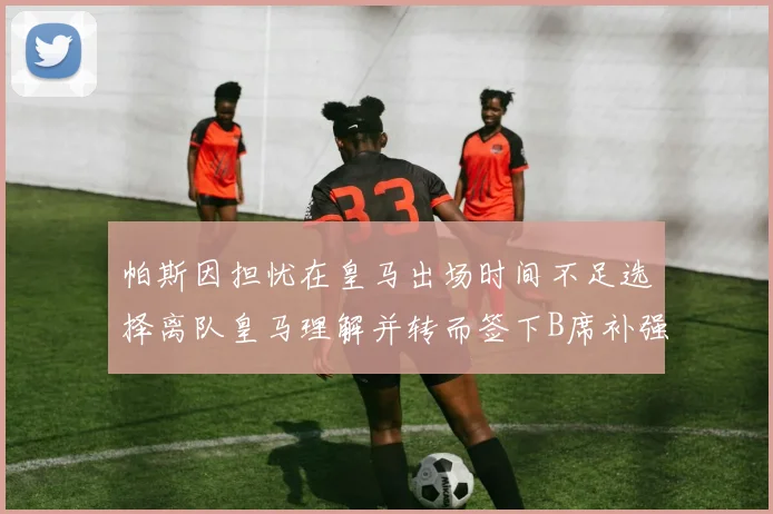帕斯因担忧在皇马出场时间不足选择离队皇马理解并转而签下B席补强阵容
