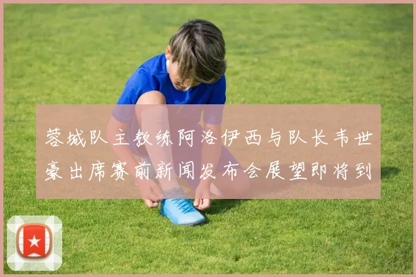 蓉城队主教练阿洛伊西与队长韦世豪出席赛前新闻发布会展望即将到来的比赛