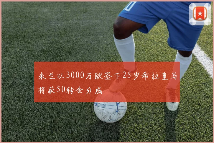 米兰以3000万欧签下25岁希拉皇马将获50转会分成