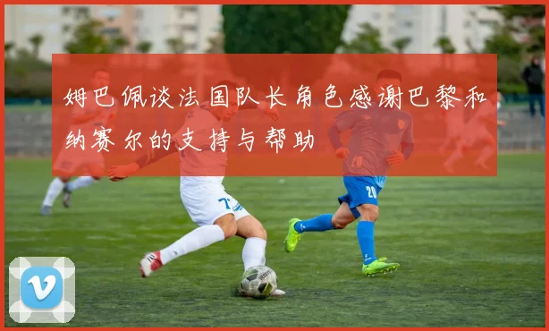 姆巴佩谈法国队长角色感谢巴黎和纳赛尔的支持与帮助