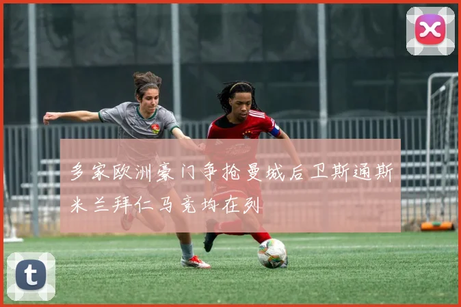 多家欧洲豪门争抢曼城后卫斯通斯米兰拜仁马竞均在列