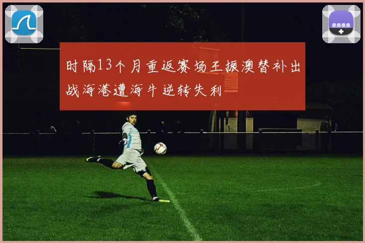时隔13个月重返赛场王振澳替补出战海港遭海牛逆转失利