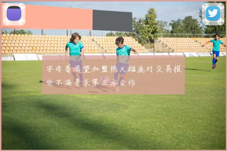 字母哥渴望加盟热火雄鹿对交易报价不满寻求第三方合作