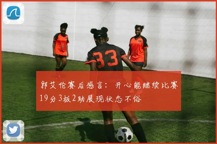 郭艾伦赛后感言：开心能继续比赛19分3板2助展现状态不俗