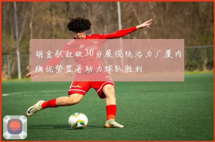 胡金秋狂砍30分展现统治力广厦内线优势显著助力球队胜利